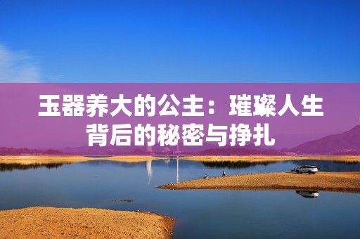玉器养大的公主：璀璨人生背后的秘密与挣扎