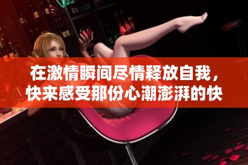在激情瞬间尽情释放自我，快来感受那份心潮澎湃的快感