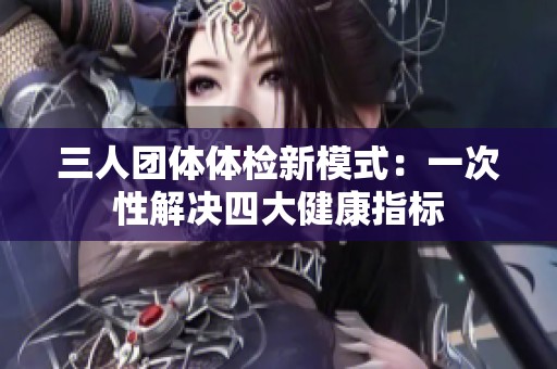 三人团体体检新模式：一次性解决四大健康指标