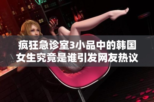 疯狂急诊室3小品中的韩国女生究竟是谁引发网友热议