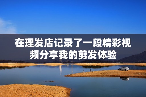 在理发店记录了一段精彩视频分享我的剪发体验