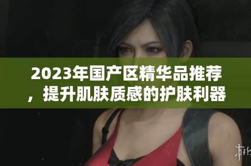 2023年国产区精华品推荐，提升肌肤质感的护肤利器
