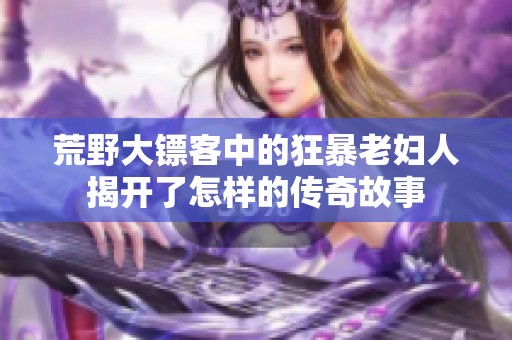 荒野大镖客中的狂暴老妇人揭开了怎样的传奇故事