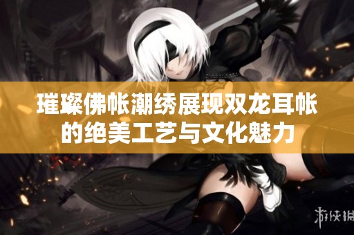 璀璨佛帐潮绣展现双龙耳帐的绝美工艺与文化魅力