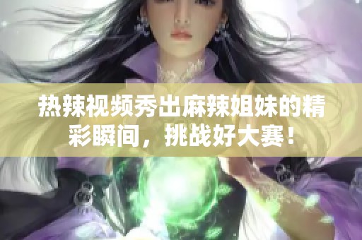 热辣视频秀出麻辣姐妹的精彩瞬间，挑战好大赛！