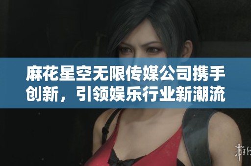 麻花星空无限传媒公司携手创新，引领娱乐行业新潮流