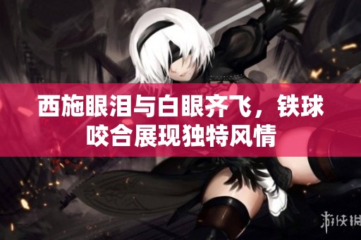 西施眼泪与白眼齐飞，铁球咬合展现独特风情