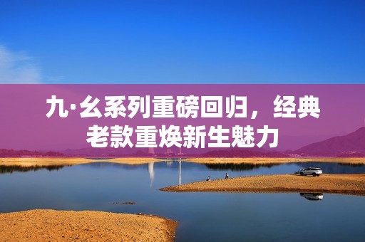 九·幺系列重磅回归，经典老款重焕新生魅力