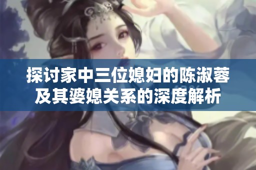 探讨家中三位媳妇的陈淑蓉及其婆媳关系的深度解析