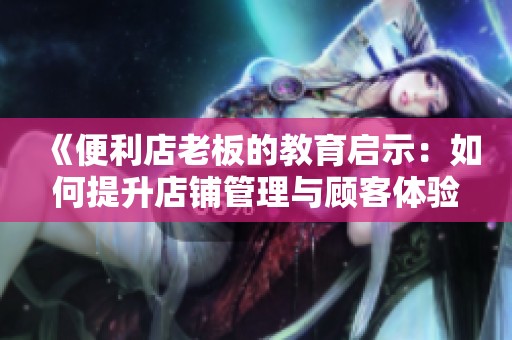 《便利店老板的教育启示：如何提升店铺管理与顾客体验》