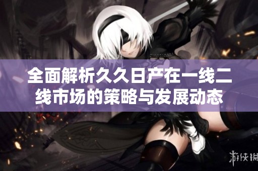 全面解析久久日产在一线二线市场的策略与发展动态