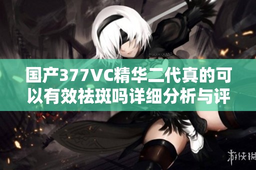 国产377VC精华二代真的可以有效祛斑吗详细分析与评测