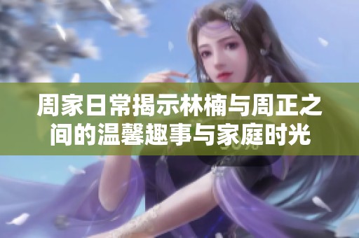 周家日常揭示林楠与周正之间的温馨趣事与家庭时光