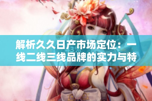 解析久久日产市场定位：一线二线三线品牌的实力与特色