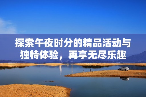 探索午夜时分的精品活动与独特体验，再享无尽乐趣