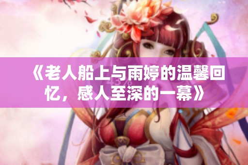 《老人船上与雨婷的温馨回忆，感人至深的一幕》