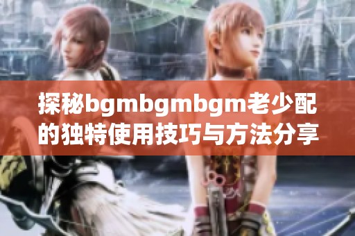 探秘bgmbgmbgm老少配的独特使用技巧与方法分享