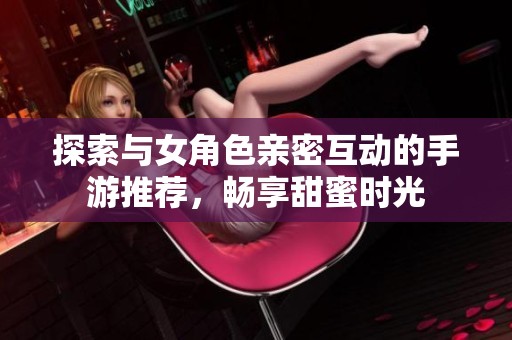 探索与女角色亲密互动的手游推荐，畅享甜蜜时光