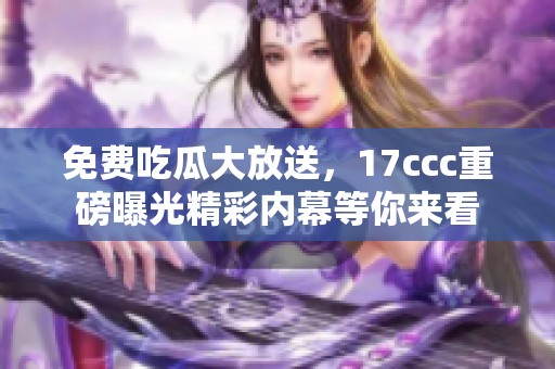 免费吃瓜大放送，17ccc重磅曝光精彩内幕等你来看
