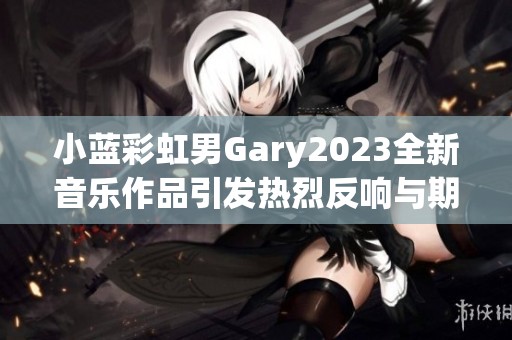 小蓝彩虹男Gary2023全新音乐作品引发热烈反响与期待