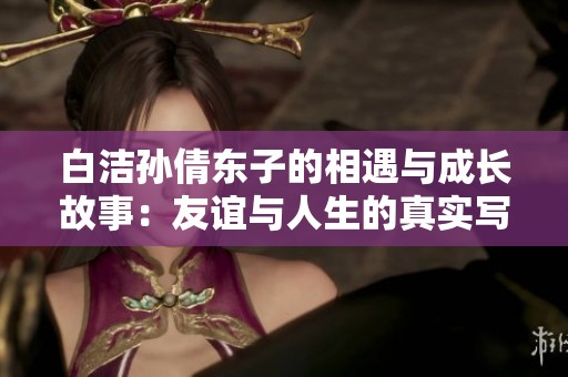 白洁孙倩东子的相遇与成长故事：友谊与人生的真实写照