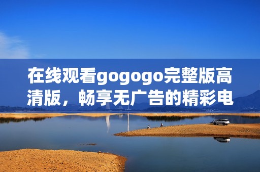 在线观看gogogo完整版高清版，畅享无广告的精彩电影体验