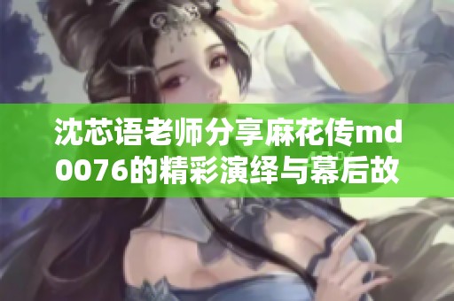 沈芯语老师分享麻花传md0076的精彩演绎与幕后故事