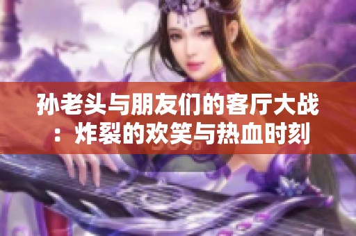 孙老头与朋友们的客厅大战：炸裂的欢笑与热血时刻