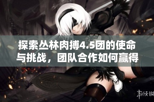 探索丛林肉搏4.5团的使命与挑战，团队合作如何赢得胜利