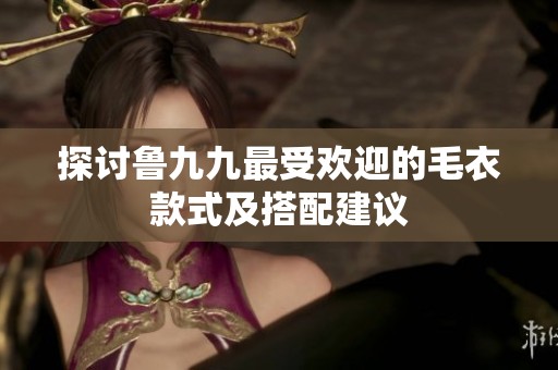 探讨鲁九九最受欢迎的毛衣款式及搭配建议