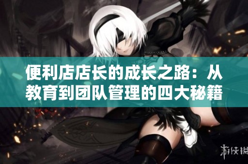 便利店店长的成长之路：从教育到团队管理的四大秘籍