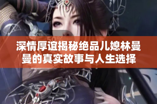深情厚谊揭秘绝品儿媳林曼曼的真实故事与人生选择