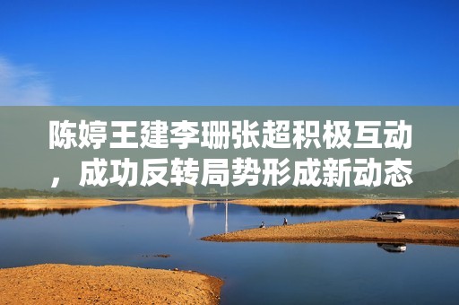 陈婷王建李珊张超积极互动，成功反转局势形成新动态