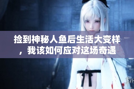 捡到神秘人鱼后生活大变样，我该如何应对这场奇遇