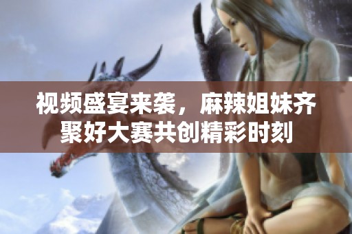 视频盛宴来袭，麻辣姐妹齐聚好大赛共创精彩时刻