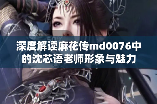 深度解读麻花传md0076中的沈芯语老师形象与魅力