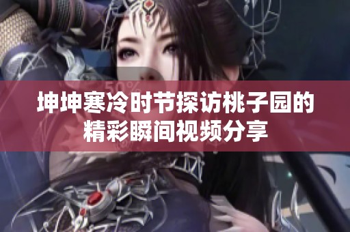 坤坤寒冷时节探访桃子园的精彩瞬间视频分享