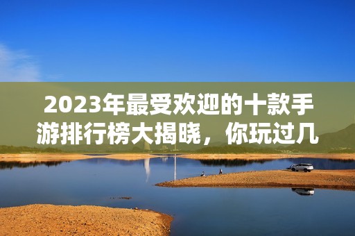 2023年最受欢迎的十款手游排行榜大揭晓，你玩过几款？