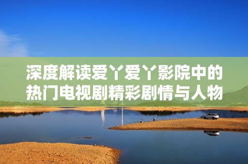 深度解读爱丫爱丫影院中的热门电视剧精彩剧情与人物关系