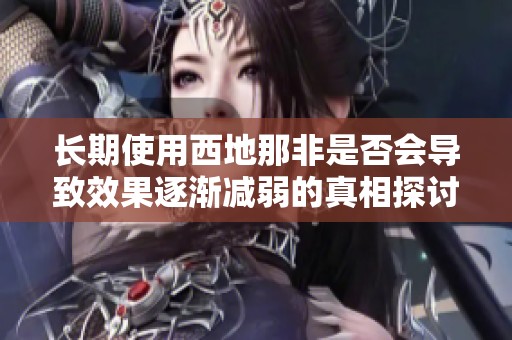 长期使用西地那非是否会导致效果逐渐减弱的真相探讨