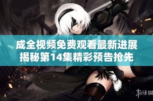 成全视频免费观看最新进展揭秘第14集精彩预告抢先看