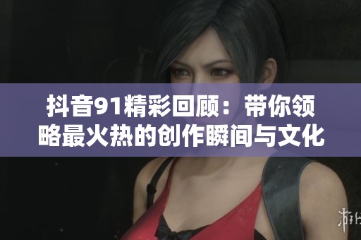 抖音91精彩回顾：带你领略最火热的创作瞬间与文化碰撞