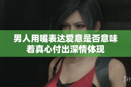 男人用嘴表达爱意是否意味着真心付出深情体现