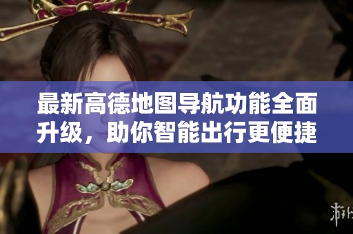 最新高德地图导航功能全面升级，助你智能出行更便捷