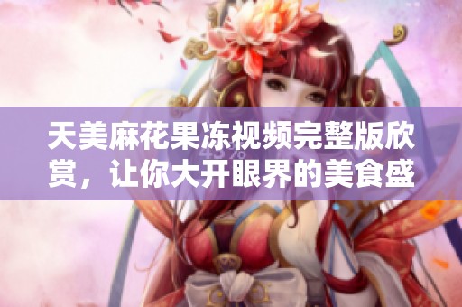 天美麻花果冻视频完整版欣赏，让你大开眼界的美食盛宴