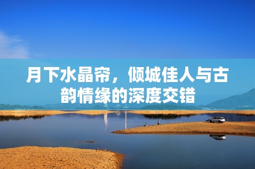 月下水晶帘，倾城佳人与古韵情缘的深度交错