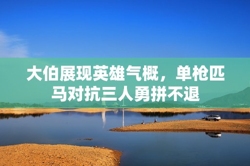 大伯展现英雄气概，单枪匹马对抗三人勇拼不退