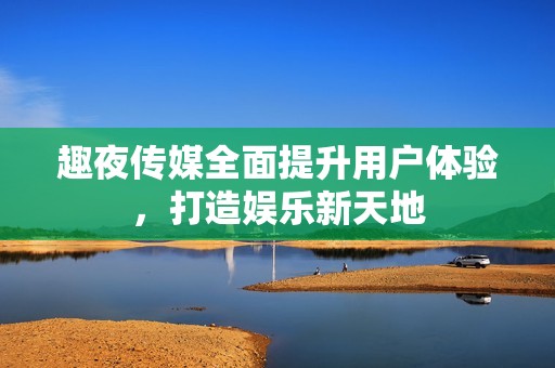 趣夜传媒全面提升用户体验，打造娱乐新天地