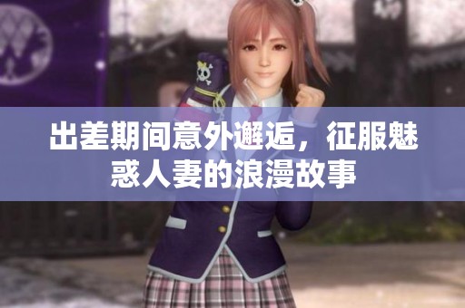 出差期间意外邂逅，征服魅惑人妻的浪漫故事