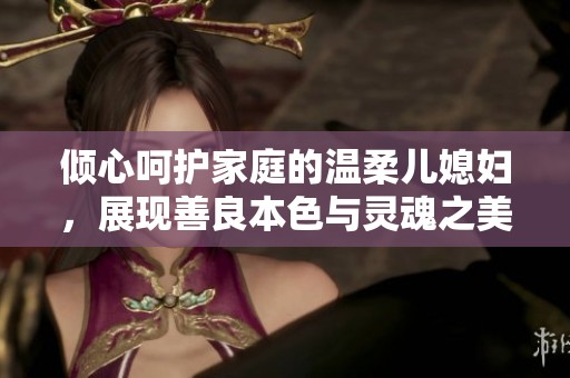 倾心呵护家庭的温柔儿媳妇，展现善良本色与灵魂之美